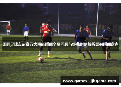 国际足球友谊赛五大精彩瞬间全景回顾与经典时刻解析震撼瞬间盘点 国际足球友谊赛五大精彩瞬间全景回顾与经典时刻解析震撼瞬间盘点