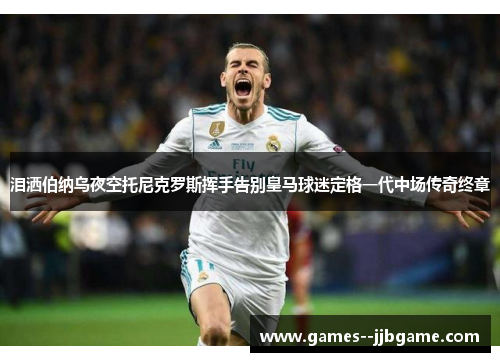 泪洒伯纳乌夜空托尼克罗斯挥手告别皇马球迷定格一代中场传奇终章