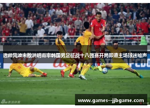 选帅风波未散洪明甫率韩国男足征战十八强赛开局即遭主场球迷嘘声