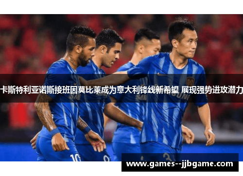 卡斯特利亚诺斯接班因莫比莱成为意大利锋线新希望 展现强势进攻潜力